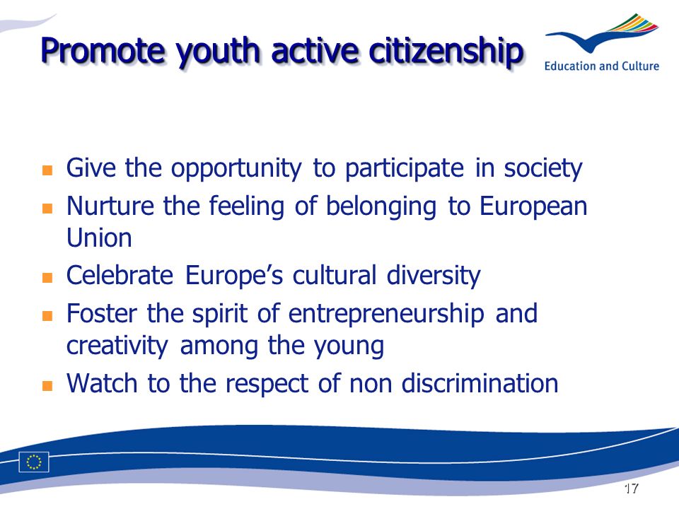 17 Promote youth active citizenship Give the opportunity to participate in society Nurture the feeling of belonging to European Union Celebrate Europes cultural diversity Foster the spirit of entrepreneurship and creativity among the young Watch to the respect of non discrimination