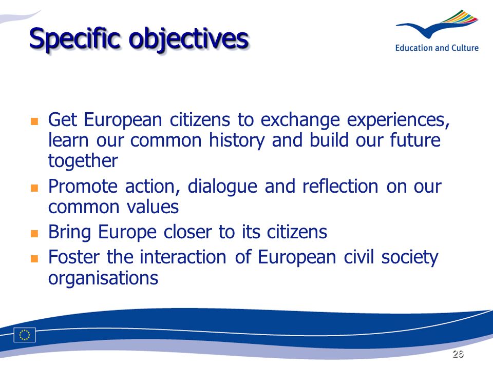 26 Specific objectives Get European citizens to exchange experiences, learn our common history and build our future together Promote action, dialogue and reflection on our common values Bring Europe closer to its citizens Foster the interaction of European civil society organisations