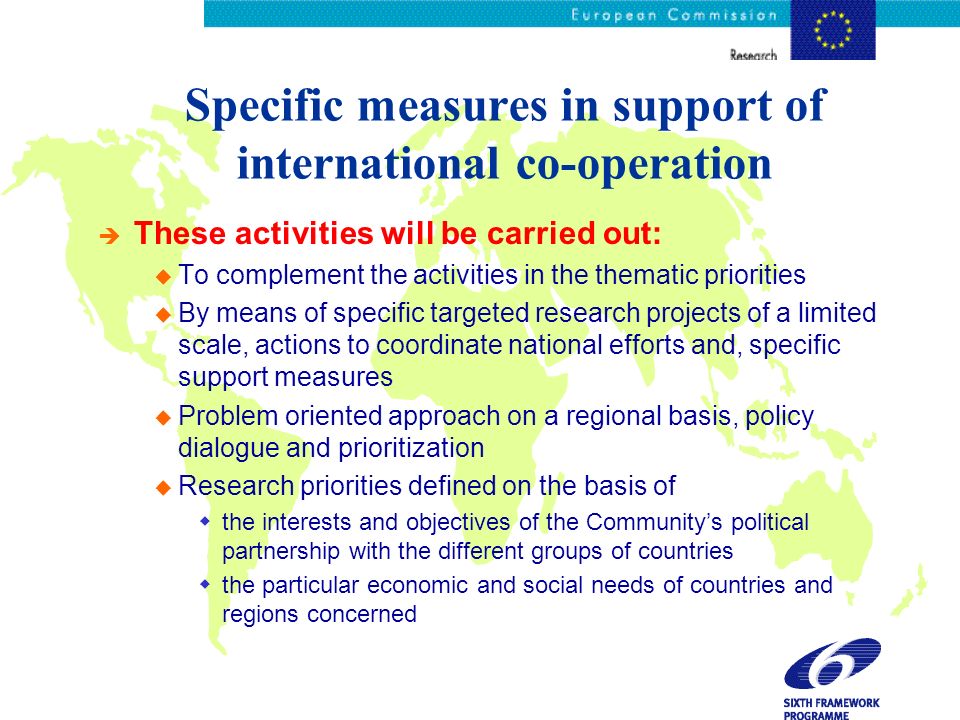 Specific measures in support of international co-operation è These activities will be carried out: u To complement the activities in the thematic priorities u By means of specific targeted research projects of a limited scale, actions to coordinate national efforts and, specific support measures u Problem oriented approach on a regional basis, policy dialogue and prioritization u Research priorities defined on the basis of the interests and objectives of the Communitys political partnership with the different groups of countries the particular economic and social needs of countries and regions concerned