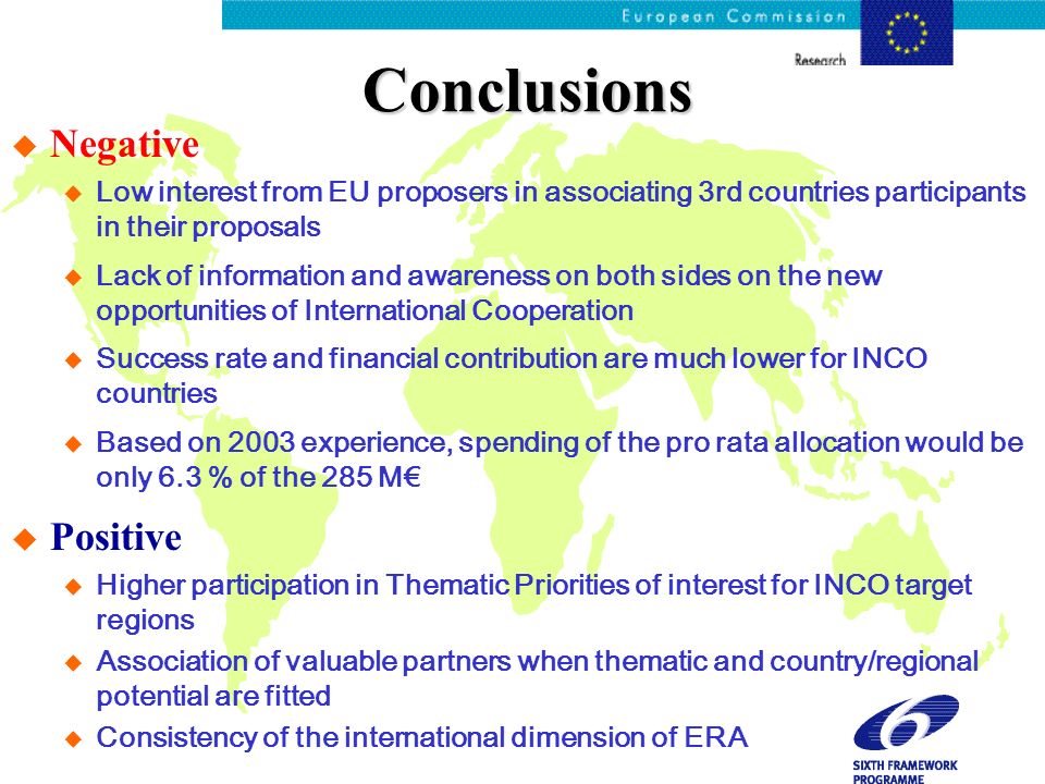 Conclusions u Negative u Low interest from EU proposers in associating 3rd countries participants in their proposals u Lack of information and awareness on both sides on the new opportunities of International Cooperation u Success rate and financial contribution are much lower for INCO countries u Based on 2003 experience, spending of the pro rata allocation would be only 6.3 % of the 285 M u Positive u Higher participation in Thematic Priorities of interest for INCO target regions u Association of valuable partners when thematic and country/regional potential are fitted u Consistency of the international dimension of ERA
