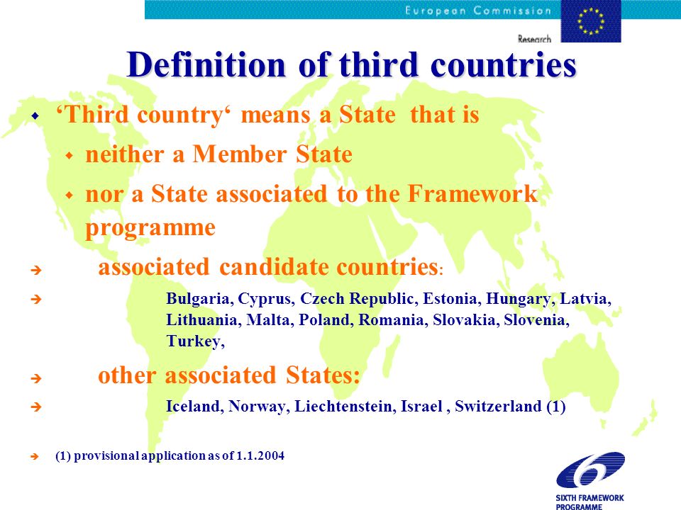 Definition of third countries Third country means a State that is neither a Member State nor a State associated to the Framework programme è associated candidate countries : è Bulgaria, Cyprus, Czech Republic, Estonia, Hungary, Latvia, Lithuania, Malta, Poland, Romania, Slovakia, Slovenia, Turkey, è other associated States: è Iceland, Norway, Liechtenstein, Israel, Switzerland (1) è (1) provisional application as of