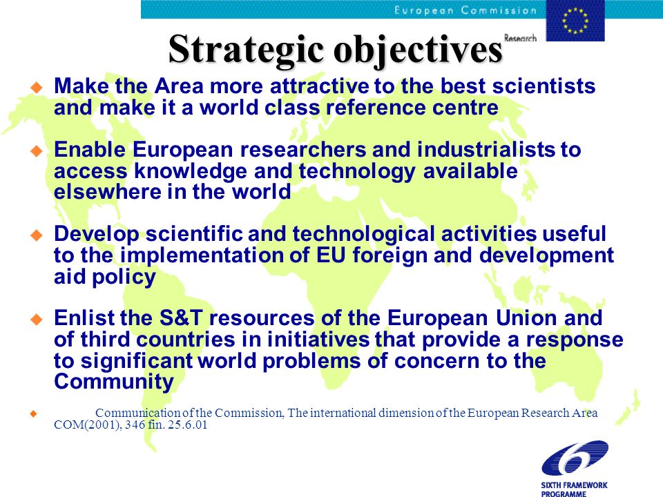 Strategic objectives Make the Area more attractive to the best scientists and make it a world class reference centre Enable European researchers and industrialists to access knowledge and technology available elsewhere in the world Develop scientific and technological activities useful to the implementation of EU foreign and development aid policy Enlist the S&T resources of the European Union and of third countries in initiatives that provide a response to significant world problems of concern to the Community u Communication of the Commission, The international dimension of the European Research Area COM(2001), 346 fin.