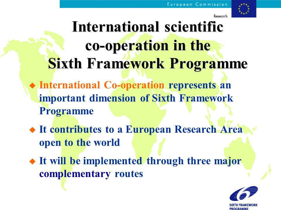International scientific co-operation in the Sixth Framework Programme u International Co-operation represents an important dimension of Sixth Framework Programme u It contributes to a European Research Area open to the world u It will be implemented through three major complementary routes