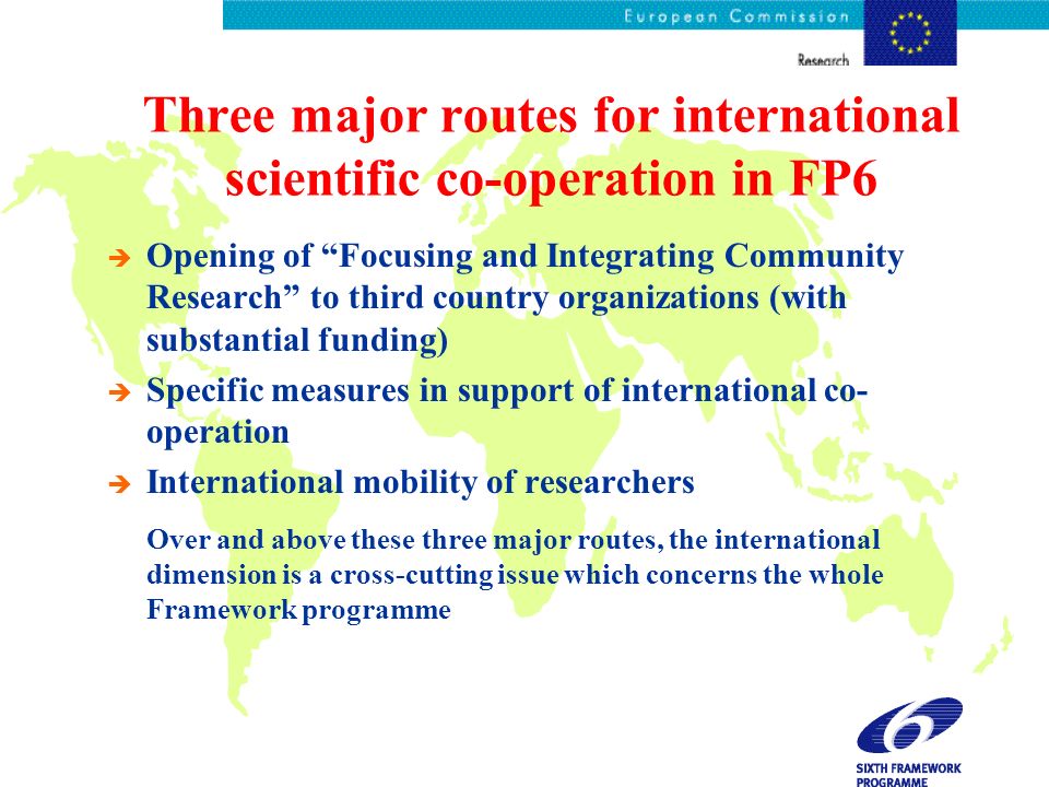 Three major routes for international scientific co-operation in FP6 è Opening of Focusing and Integrating Community Research to third country organizations (with substantial funding) è Specific measures in support of international co- operation è International mobility of researchers è Over and above these three major routes, the international dimension is a cross-cutting issue which concerns the whole Framework programme