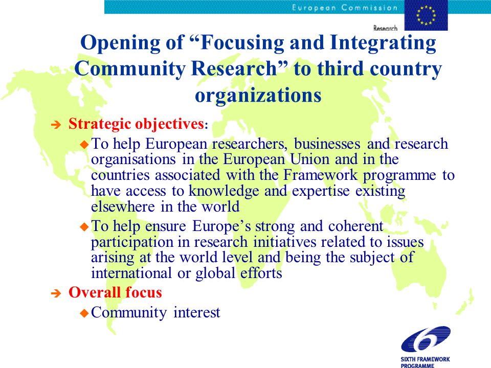 Opening of Focusing and Integrating Community Research to third country organizations è Strategic objectives : u To help European researchers, businesses and research organisations in the European Union and in the countries associated with the Framework programme to have access to knowledge and expertise existing elsewhere in the world u To help ensure Europes strong and coherent participation in research initiatives related to issues arising at the world level and being the subject of international or global efforts è Overall focus u Community interest