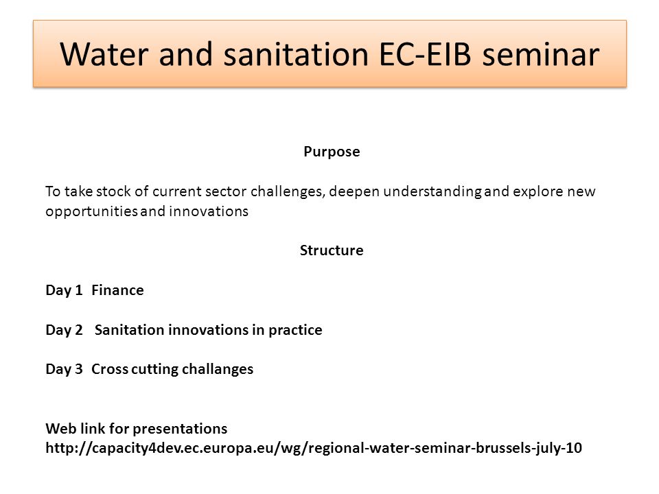 Water and sanitation EC-EIB seminar Purpose To take stock of current sector challenges, deepen understanding and explore new opportunities and innovations Structure Day 1 Finance Day 2 Sanitation innovations in practice Day 3 Cross cutting challanges Web link for presentations