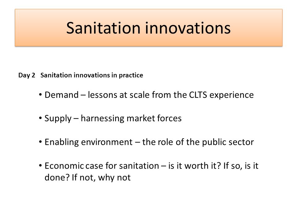 Sanitation innovations Day 2 Sanitation innovations in practice Demand – lessons at scale from the CLTS experience Supply – harnessing market forces Enabling environment – the role of the public sector Economic case for sanitation – is it worth it.