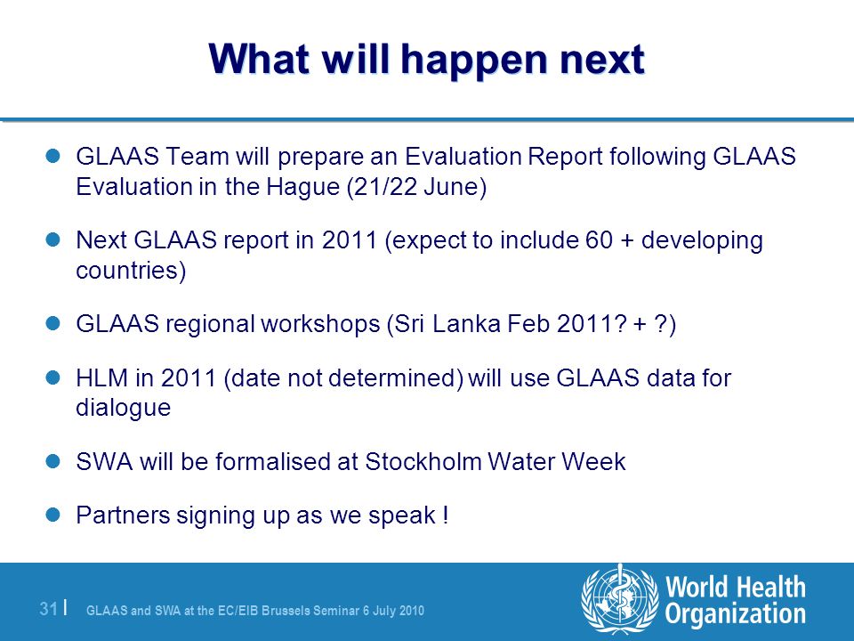 GLAAS and SWA at the EC/EIB Brussels Seminar 6 July | What will happen next GLAAS Team will prepare an Evaluation Report following GLAAS Evaluation in the Hague (21/22 June) Next GLAAS report in 2011 (expect to include 60 + developing countries) GLAAS regional workshops (Sri Lanka Feb 2011.