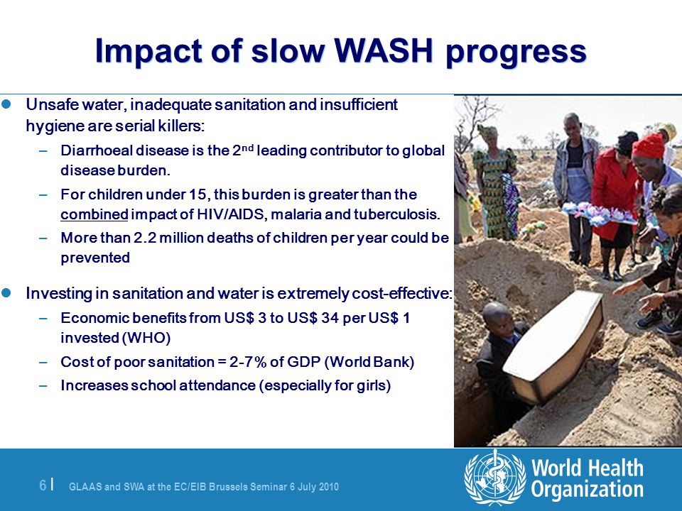 GLAAS and SWA at the EC/EIB Brussels Seminar 6 July |6 | Impact of slow WASH progress Unsafe water, inadequate sanitation and insufficient hygiene are serial killers: – Diarrhoeal disease is the 2 nd leading contributor to global disease burden.