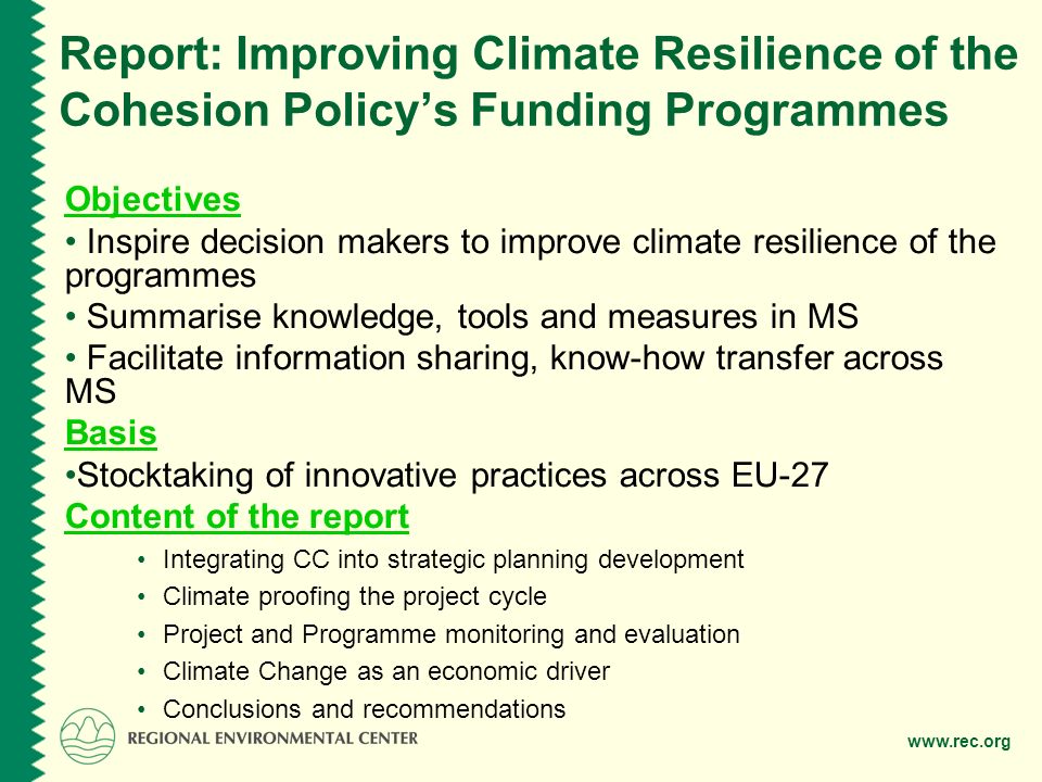 Report: Improving Climate Resilience of the Cohesion Policys Funding Programmes Objectives Inspire decision makers to improve climate resilience of the programmes Summarise knowledge, tools and measures in MS Facilitate information sharing, know-how transfer across MS Basis Stocktaking of innovative practices across EU-27 Content of the report Integrating CC into strategic planning development Climate proofing the project cycle Project and Programme monitoring and evaluation Climate Change as an economic driver Conclusions and recommendations