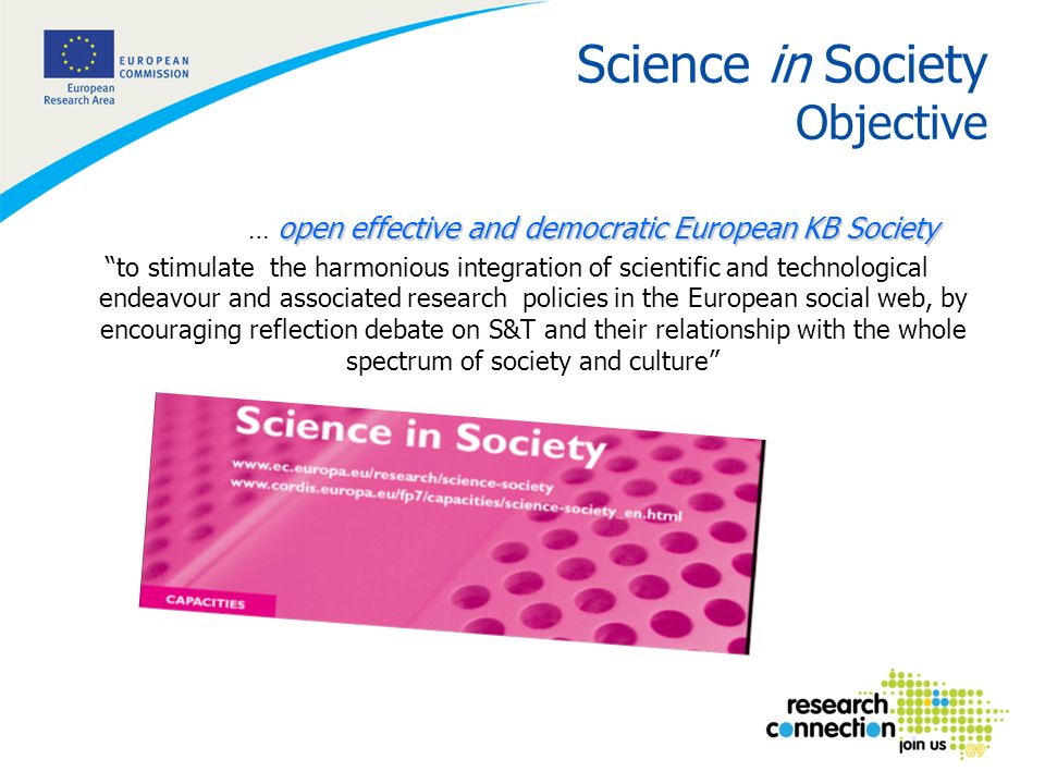 2 Science in Society Objective open effective and democratic European KB Society … open effective and democratic European KB Society to stimulate the harmonious integration of scientific and technological endeavour and associated research policies in the European social web, by encouraging reflection debate on S&T and their relationship with the whole spectrum of society and culture