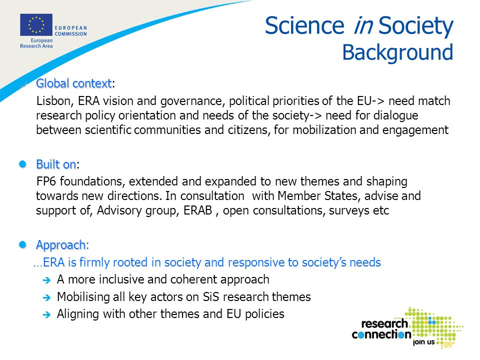4 Science in Society Background lGlobal context lGlobal context: Lisbon, ERA vision and governance, political priorities of the EU-> need match research policy orientation and needs of the society-> need for dialogue between scientific communities and citizens, for mobilization and engagement lBuilt on lBuilt on: FP6 foundations, extended and expanded to new themes and shaping towards new directions.