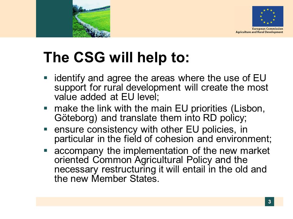 3 The CSG will help to: identify and agree the areas where the use of EU support for rural development will create the most value added at EU level; make the link with the main EU priorities (Lisbon, Göteborg) and translate them into RD policy; ensure consistency with other EU policies, in particular in the field of cohesion and environment; accompany the implementation of the new market oriented Common Agricultural Policy and the necessary restructuring it will entail in the old and the new Member States.