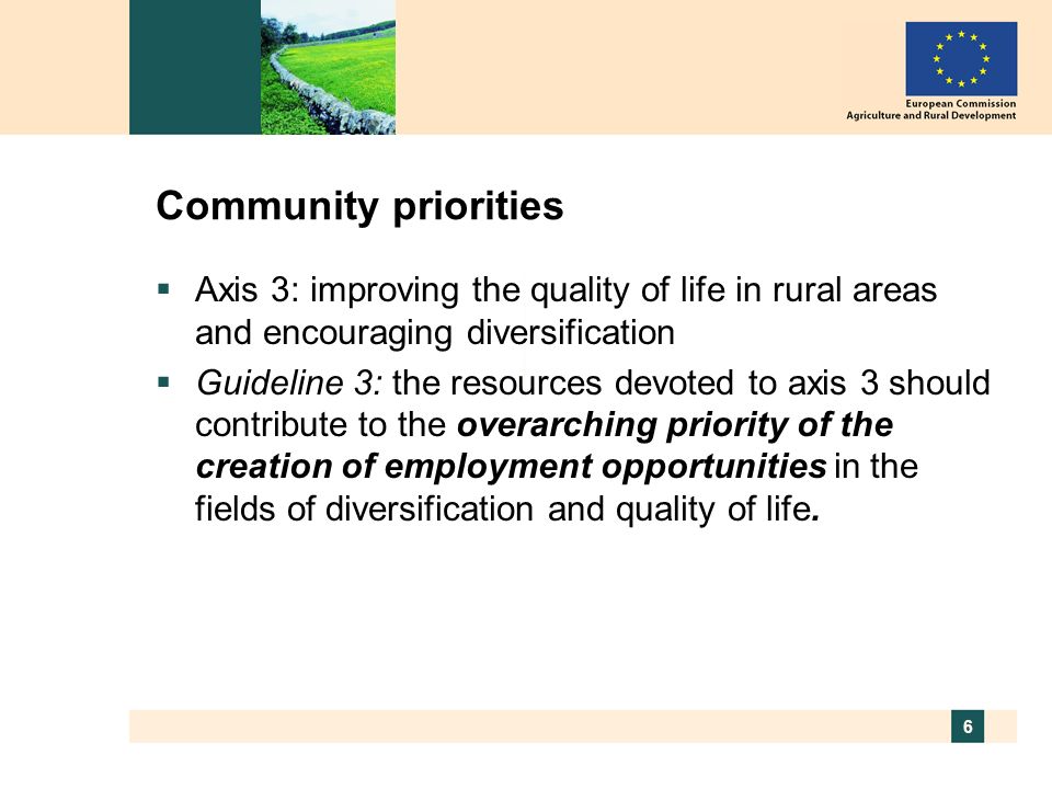 6 Community priorities Axis 3: improving the quality of life in rural areas and encouraging diversification Guideline 3: the resources devoted to axis 3 should contribute to the overarching priority of the creation of employment opportunities in the fields of diversification and quality of life.