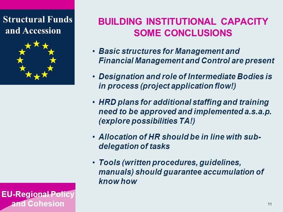 EU-Regional Policy and Cohesion Structural Funds and Accession 11 BUILDING INSTITUTIONAL CAPACITY SOME CONCLUSIONS Basic structures for Management and Financial Management and Control are present Designation and role of Intermediate Bodies is in process (project application flow!) HRD plans for additional staffing and training need to be approved and implemented a.s.a.p.