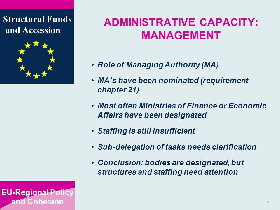EU-Regional Policy and Cohesion Structural Funds and Accession 4 ADMINISTRATIVE CAPACITY: MANAGEMENT Role of Managing Authority (MA) MAs have been nominated (requirement chapter 21) Most often Ministries of Finance or Economic Affairs have been designated Staffing is still insufficient Sub-delegation of tasks needs clarification Conclusion: bodies are designated, but structures and staffing need attention