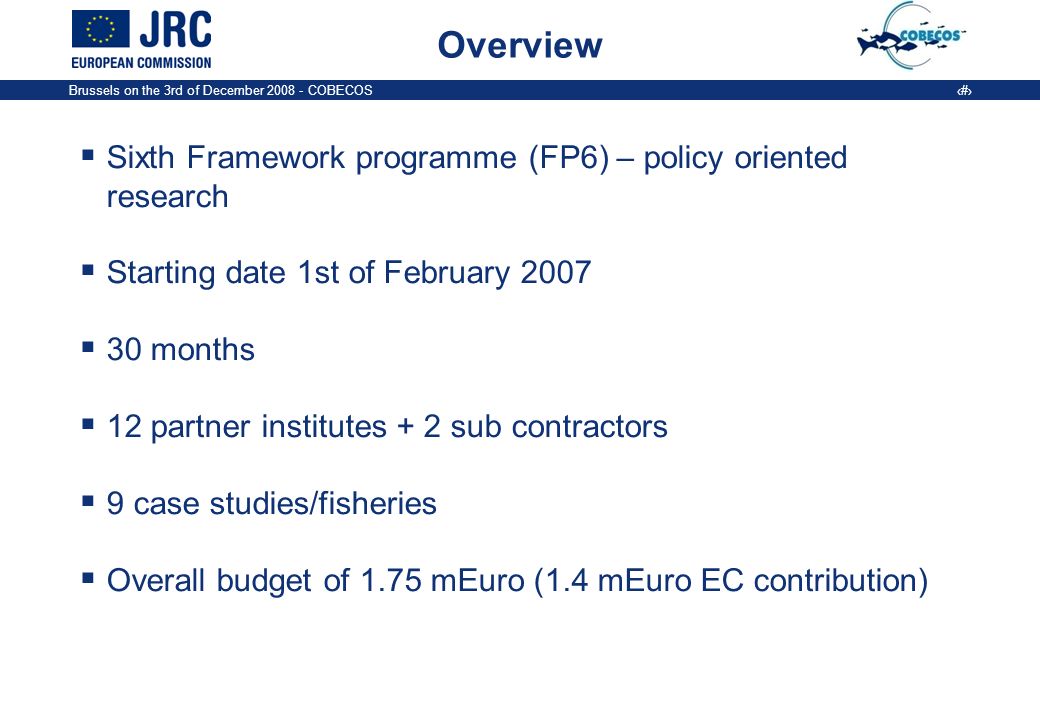 Brussels on the 3rd of December COBECOS 3 Overview Sixth Framework programme (FP6) – policy oriented research Starting date 1st of February months 12 partner institutes + 2 sub contractors 9 case studies/fisheries Overall budget of 1.75 mEuro (1.4 mEuro EC contribution)