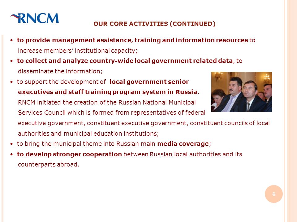 OUR CORE ACTIVITIES (CONTINUED) to provide management assistance, training and information resources to increase members institutional capacity; to collect and analyze country-wide local government related data, to disseminate the information; to support the development of local government senior executives and staff training program system in Russia.