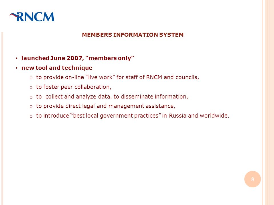 MEMBERS INFORMATION SYSTEM launched June 2007, members only new tool and technique o to provide on-line live work for staff of RNCM and councils, o to foster peer collaboration, o to collect and analyze data, to disseminate information, o to provide direct legal and management assistance, o to introduce best local government practices in Russia and worldwide.