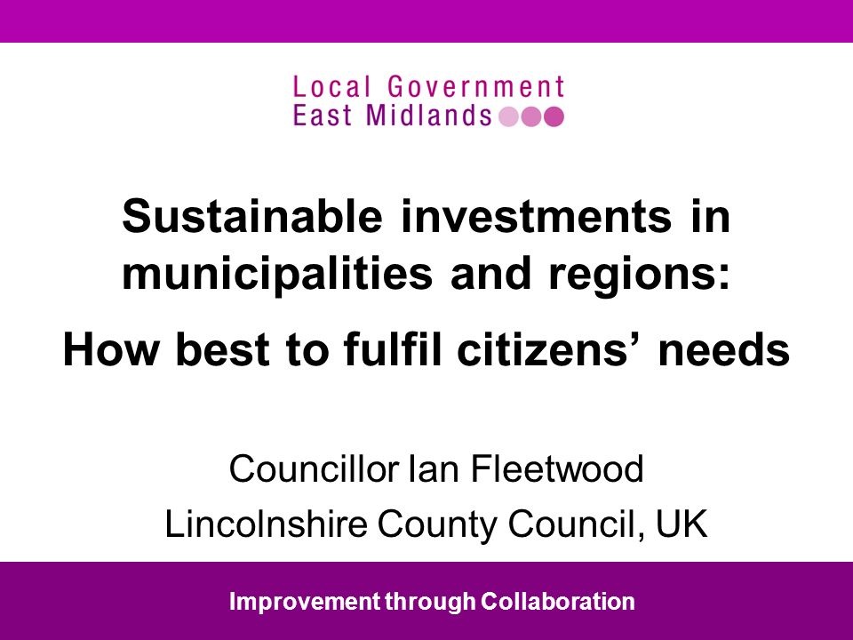 Sustainable investments in municipalities and regions: How best to fulfil citizens needs Councillor Ian Fleetwood Lincolnshire County Council, UK Improvement through Collaboration
