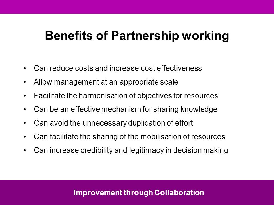 Benefits of Partnership working Can reduce costs and increase cost effectiveness Allow management at an appropriate scale Facilitate the harmonisation of objectives for resources Can be an effective mechanism for sharing knowledge Can avoid the unnecessary duplication of effort Can facilitate the sharing of the mobilisation of resources Can increase credibility and legitimacy in decision making Improvement through Collaboration