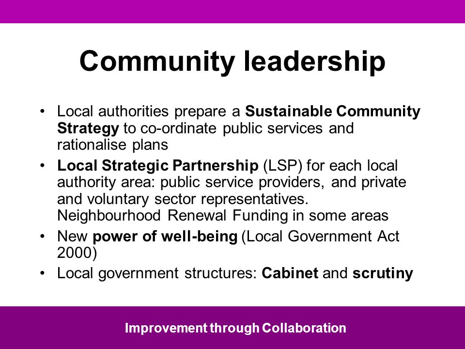 Community leadership Local authorities prepare a Sustainable Community Strategy to co-ordinate public services and rationalise plans Local Strategic Partnership (LSP) for each local authority area: public service providers, and private and voluntary sector representatives.