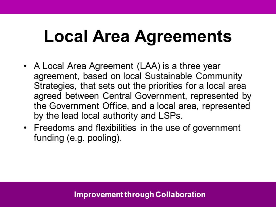 Local Area Agreements A Local Area Agreement (LAA) is a three year agreement, based on local Sustainable Community Strategies, that sets out the priorities for a local area agreed between Central Government, represented by the Government Office, and a local area, represented by the lead local authority and LSPs.