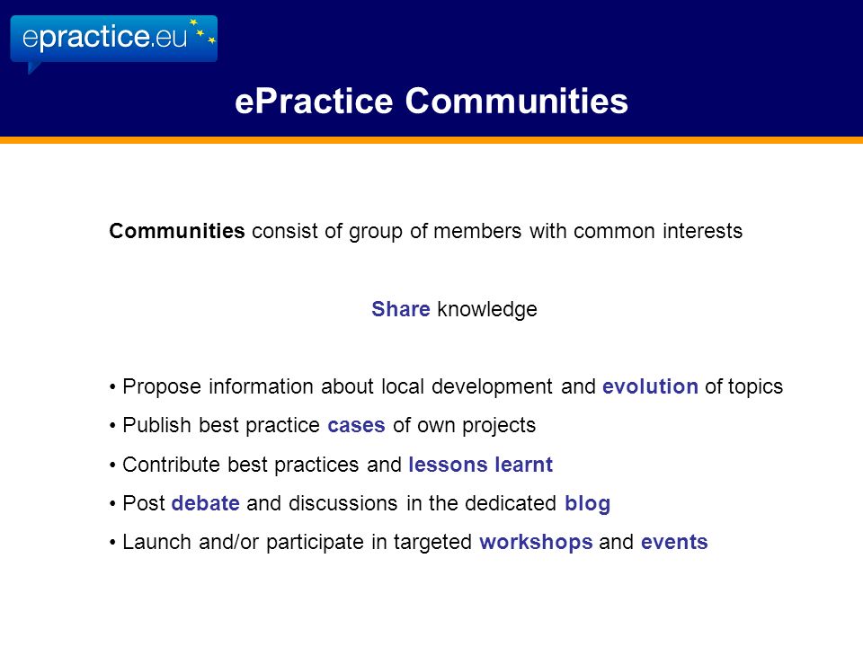 ePractice Communities Communities consist of group of members with common interests Share knowledge Propose information about local development and evolution of topics Publish best practice cases of own projects Contribute best practices and lessons learnt Post debate and discussions in the dedicated blog Launch and/or participate in targeted workshops and events