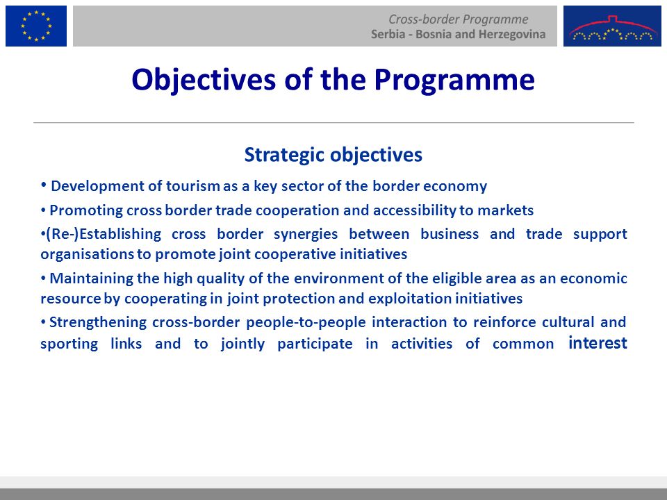Objectives of the Programme Strategic objectives Development of tourism as a key sector of the border economy Promoting cross border trade cooperation and accessibility to markets (Re-)Establishing cross border synergies between business and trade support organisations to promote joint cooperative initiatives Maintaining the high quality of the environment of the eligible area as an economic resource by cooperating in joint protection and exploitation initiatives Strengthening cross-border people-to-people interaction to reinforce cultural and sporting links and to jointly participate in activities of common interest