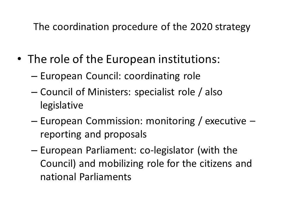 The coordination procedure of the 2020 strategy The role of the European institutions: – European Council: coordinating role – Council of Ministers: specialist role / also legislative – European Commission: monitoring / executive – reporting and proposals – European Parliament: co-legislator (with the Council) and mobilizing role for the citizens and national Parliaments