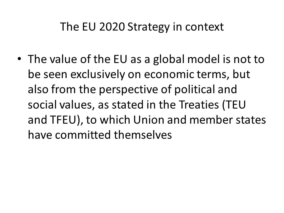 The EU 2020 Strategy in context The value of the EU as a global model is not to be seen exclusively on economic terms, but also from the perspective of political and social values, as stated in the Treaties (TEU and TFEU), to which Union and member states have committed themselves