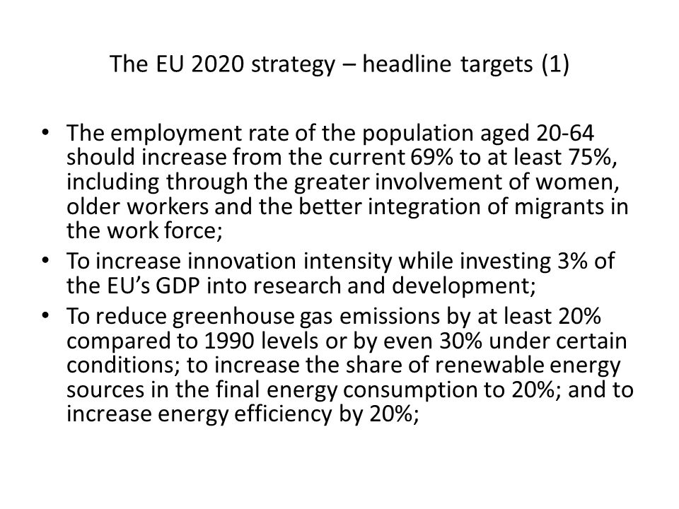 The EU 2020 strategy – headline targets (1) The employment rate of the population aged should increase from the current 69% to at least 75%, including through the greater involvement of women, older workers and the better integration of migrants in the work force; To increase innovation intensity while investing 3% of the EUs GDP into research and development; To reduce greenhouse gas emissions by at least 20% compared to 1990 levels or by even 30% under certain conditions; to increase the share of renewable energy sources in the final energy consumption to 20%; and to increase energy efficiency by 20%;