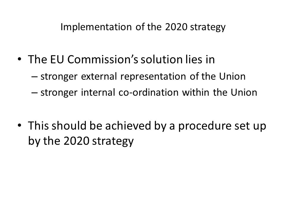 Implementation of the 2020 strategy The EU Commissions solution lies in – stronger external representation of the Union – stronger internal co-ordination within the Union This should be achieved by a procedure set up by the 2020 strategy