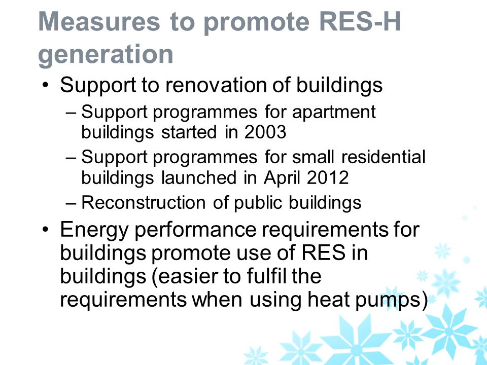 Measures to promote RES-H generation Support to renovation of buildings –Support programmes for apartment buildings started in 2003 –Support programmes for small residential buildings launched in April 2012 –Reconstruction of public buildings Energy performance requirements for buildings promote use of RES in buildings (easier to fulfil the requirements when using heat pumps)