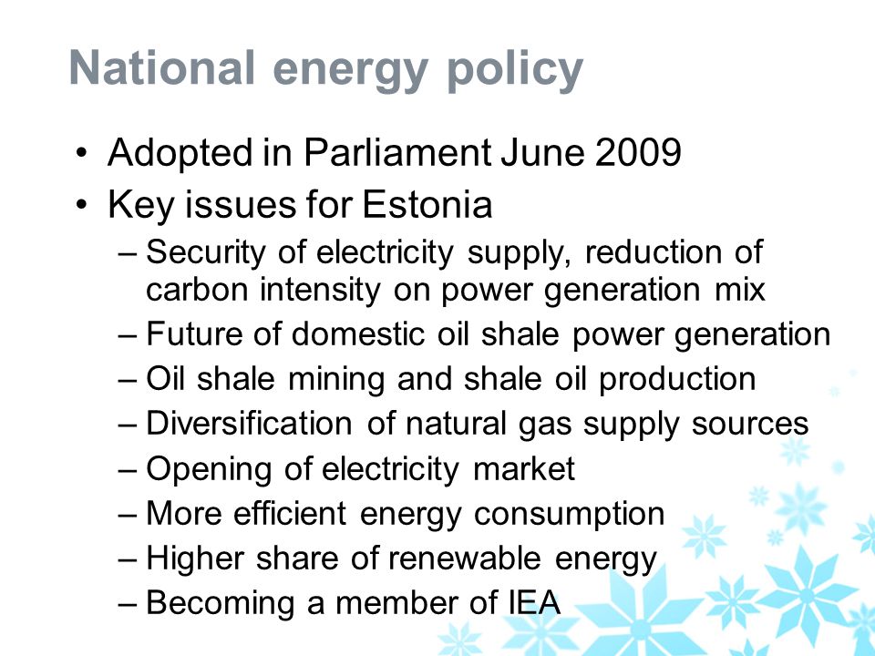 National energy policy Adopted in Parliament June 2009 Key issues for Estonia –Security of electricity supply, reduction of carbon intensity on power generation mix –Future of domestic oil shale power generation –Oil shale mining and shale oil production –Diversification of natural gas supply sources –Opening of electricity market –More efficient energy consumption –Higher share of renewable energy –Becoming a member of IEA