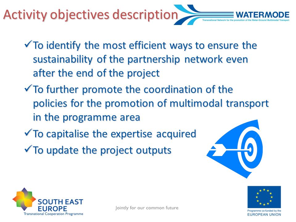 Activity objectives description To identify the most efficient ways to ensure the sustainability of the partnership network even after the end of the project To identify the most efficient ways to ensure the sustainability of the partnership network even after the end of the project To further promote the coordination of the policies for the promotion of multimodal transport in the programme area To further promote the coordination of the policies for the promotion of multimodal transport in the programme area To capitalise the expertise acquired To capitalise the expertise acquired To update the project outputs To update the project outputs
