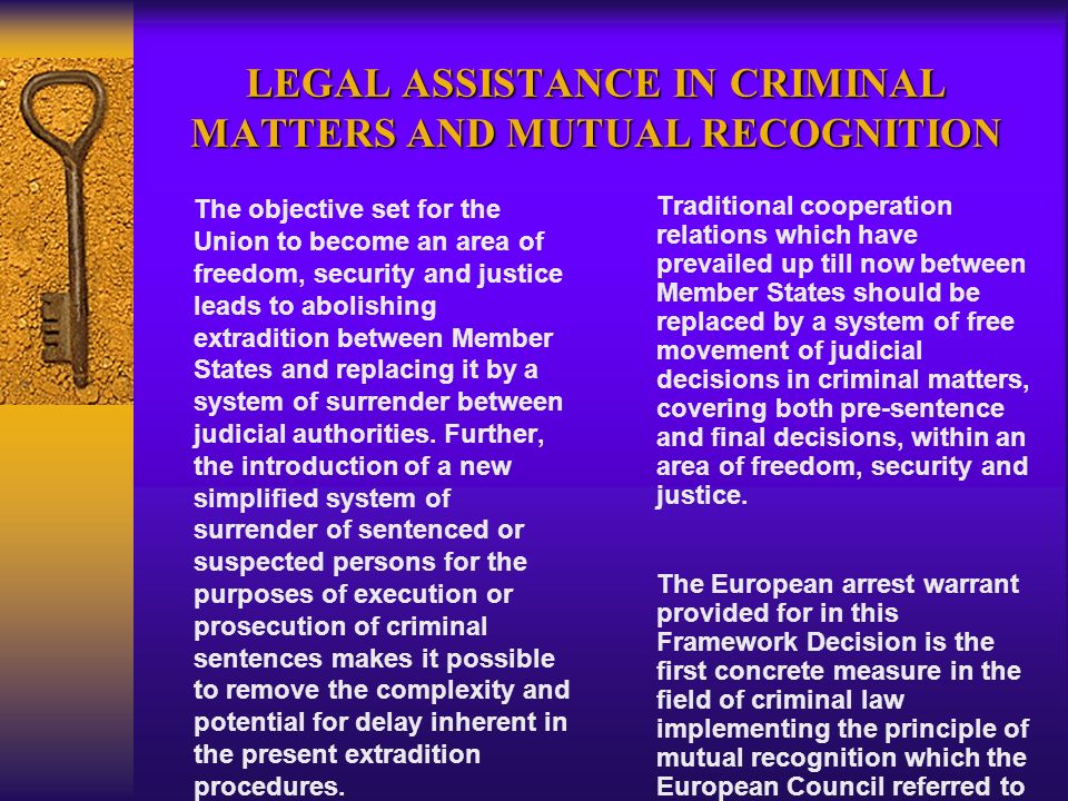 LEGAL ASSISTANCE IN CRIMINAL MATTERS AND MUTUAL RECOGNITION The objective set for the Union to become an area of freedom, security and justice leads to abolishing extradition between Member States and replacing it by a system of surrender between judicial authorities.