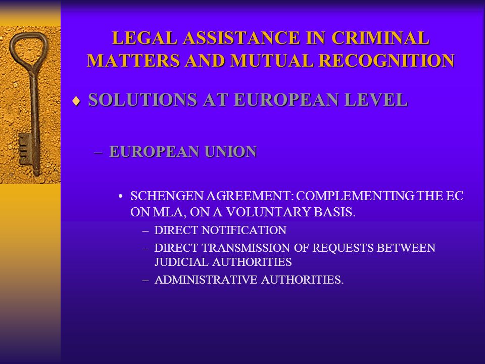 LEGAL ASSISTANCE IN CRIMINAL MATTERS AND MUTUAL RECOGNITION SOLUTIONS AT EUROPEAN LEVEL SOLUTIONS AT EUROPEAN LEVEL –EUROPEAN UNION SCHENGEN AGREEMENT: COMPLEMENTING THE EC ON MLA, ON A VOLUNTARY BASIS.
