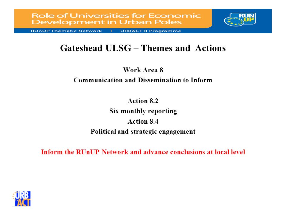 Gateshead ULSG – Themes and Actions Work Area 8 Communication and Dissemination to Inform Action 8.2 Six monthly reporting Action 8.4 Political and strategic engagement Inform the RUnUP Network and advance conclusions at local level