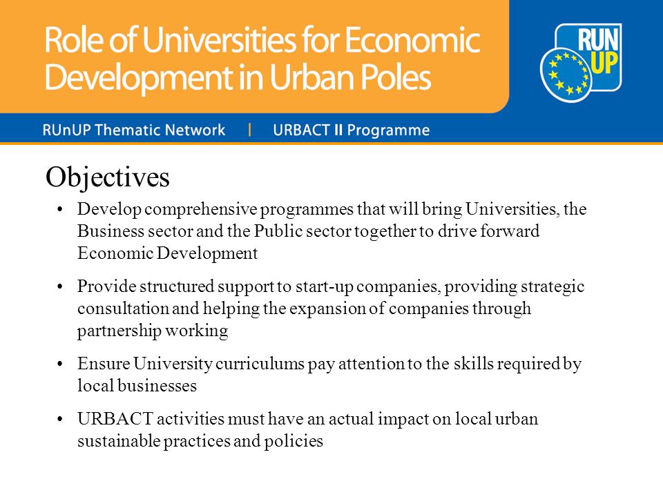 Objectives Develop comprehensive programmes that will bring Universities, the Business sector and the Public sector together to drive forward Economic Development Provide structured support to start-up companies, providing strategic consultation and helping the expansion of companies through partnership working Ensure University curriculums pay attention to the skills required by local businesses URBACT activities must have an actual impact on local urban sustainable practices and policies