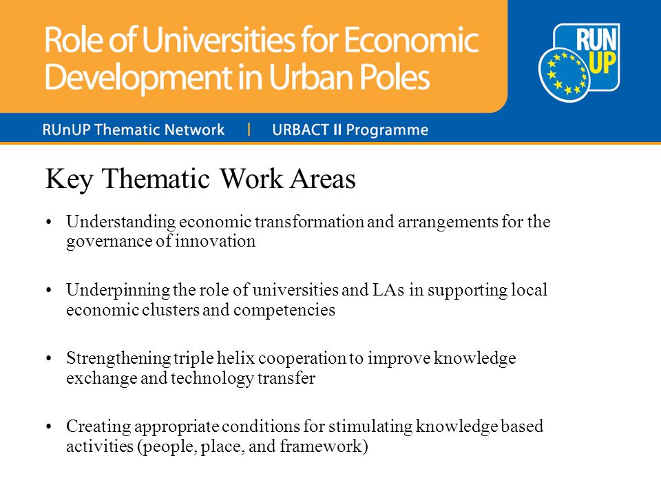Key Thematic Work Areas Understanding economic transformation and arrangements for the governance of innovation Underpinning the role of universities and LAs in supporting local economic clusters and competencies Strengthening triple helix cooperation to improve knowledge exchange and technology transfer Creating appropriate conditions for stimulating knowledge based activities (people, place, and framework)