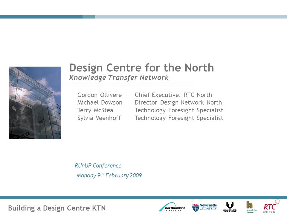 Building a Design Centre KTN RUnUP Conference Monday 9 th February 2009 Design Centre for the North Knowledge Transfer Network Gordon OllivereChief Executive, RTC North Michael DowsonDirector Design Network North Terry McSteaTechnology Foresight Specialist Sylvia Veenhoff Technology Foresight Specialist