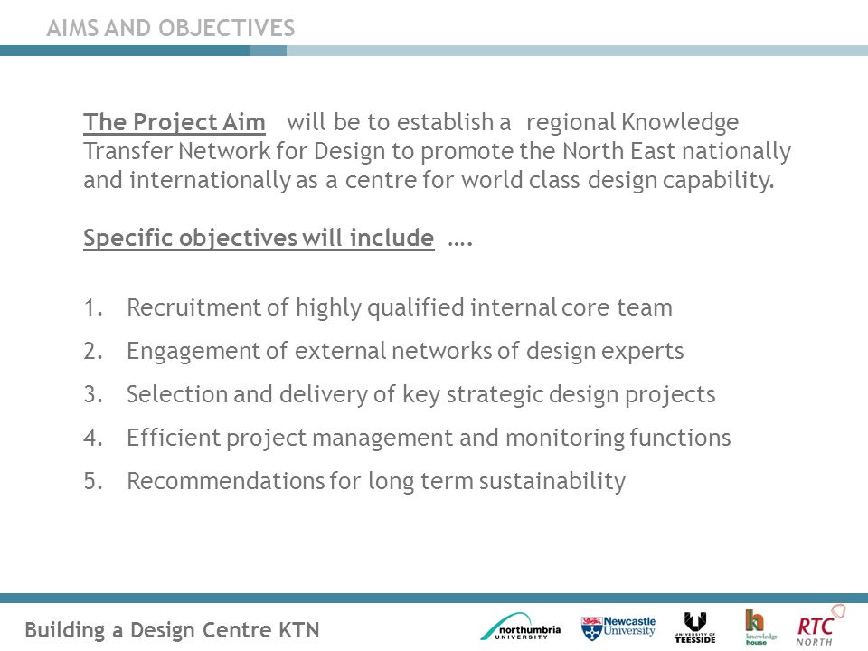 Building a Design Centre KTN AIMS AND OBJECTIVES The Project Aim will be to establish a regional Knowledge Transfer Network for Design to promote the North East nationally and internationally as a centre for world class design capability.