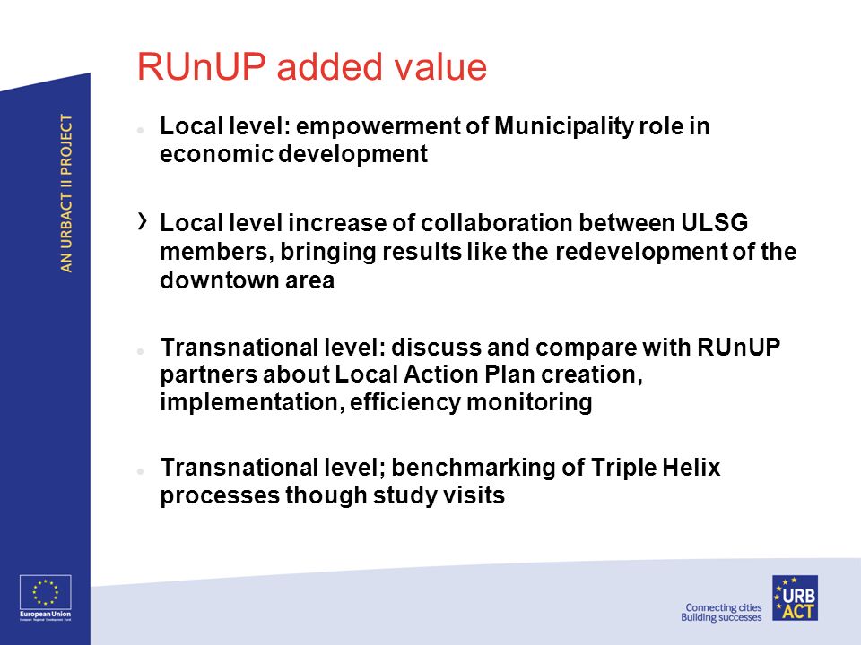 RUnUP added value Local level: empowerment of Municipality role in economic development Local level increase of collaboration between ULSG members, bringing results like the redevelopment of the downtown area Transnational level: discuss and compare with RUnUP partners about Local Action Plan creation, implementation, efficiency monitoring Transnational level; benchmarking of Triple Helix processes though study visits