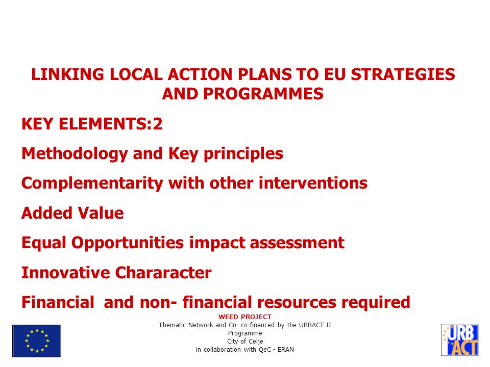 LINKING LOCAL ACTION PLANS TO EU STRATEGIES AND PROGRAMMES KEY ELEMENTS:2 Methodology and Key principles Complementarity with other interventions Added Value Equal Opportunities impact assessment Innovative Chararacter Financial and non- financial resources required WEED PROJECT Thematic Network and Co- co-financed by the URBACT II Programme City of Celje in collaboration with QeC - ERAN