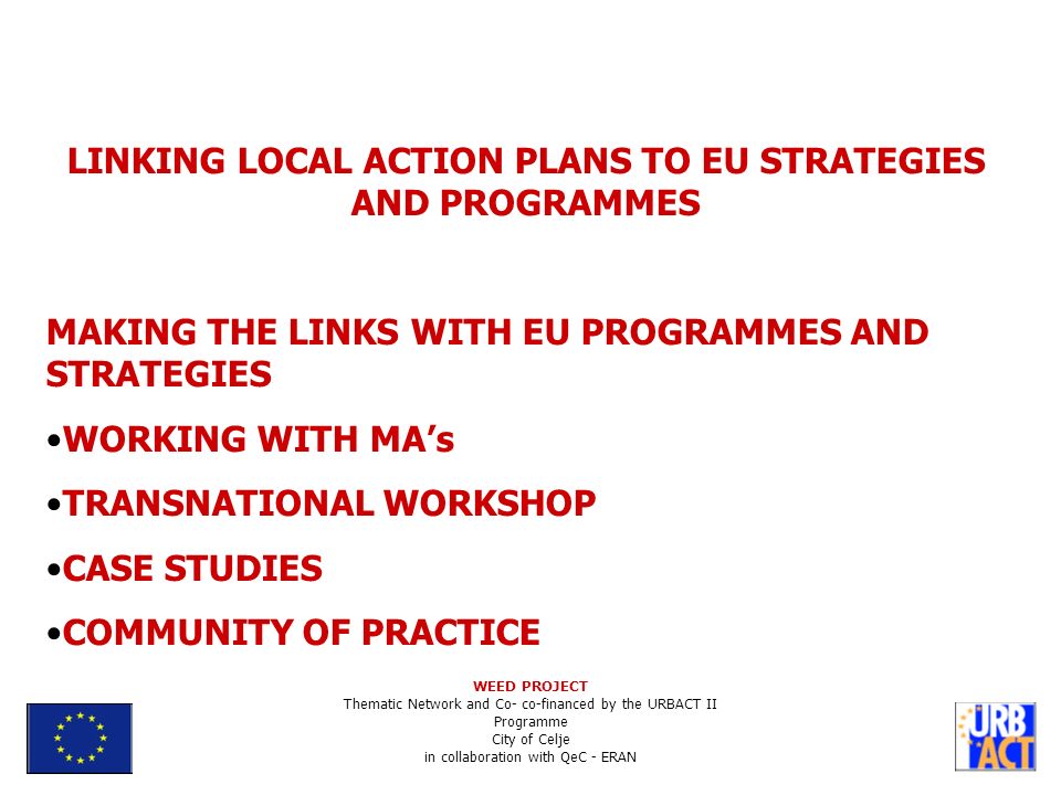 LINKING LOCAL ACTION PLANS TO EU STRATEGIES AND PROGRAMMES MAKING THE LINKS WITH EU PROGRAMMES AND STRATEGIES WORKING WITH MAs TRANSNATIONAL WORKSHOP CASE STUDIES COMMUNITY OF PRACTICE WEED PROJECT Thematic Network and Co- co-financed by the URBACT II Programme City of Celje in collaboration with QeC - ERAN