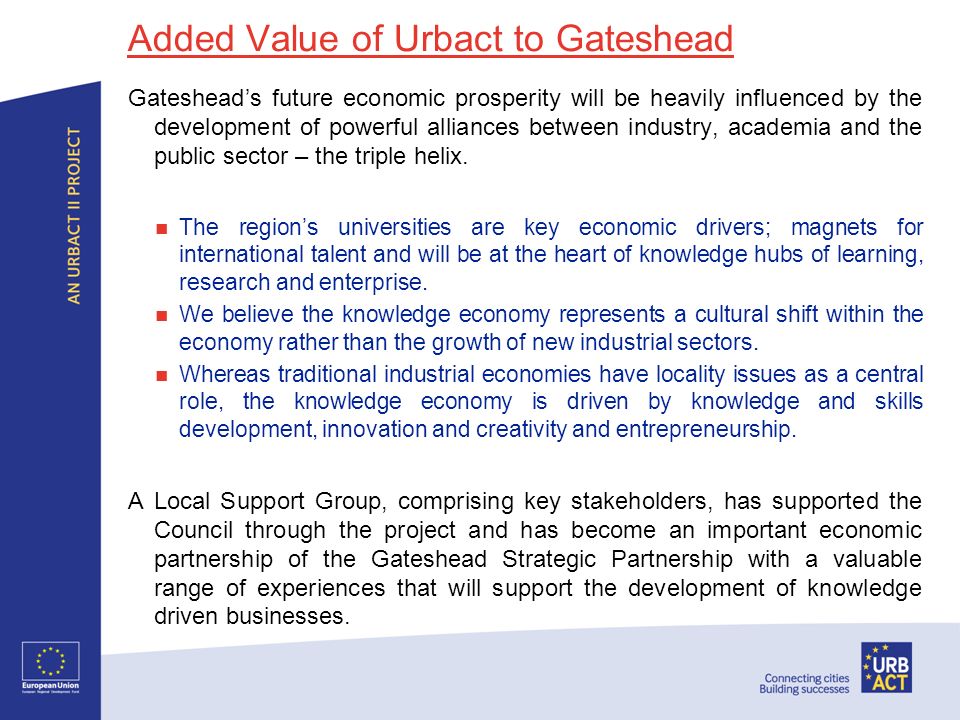 Added Value of Urbact to Gateshead Gatesheads future economic prosperity will be heavily influenced by the development of powerful alliances between industry, academia and the public sector – the triple helix.