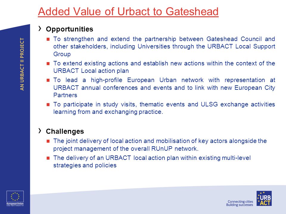 Added Value of Urbact to Gateshead Opportunities To strengthen and extend the partnership between Gateshead Council and other stakeholders, including Universities through the URBACT Local Support Group To extend existing actions and establish new actions within the context of the URBACT Local action plan To lead a high-profile European Urban network with representation at URBACT annual conferences and events and to link with new European City Partners To participate in study visits, thematic events and ULSG exchange activities learning from and exchanging practice.