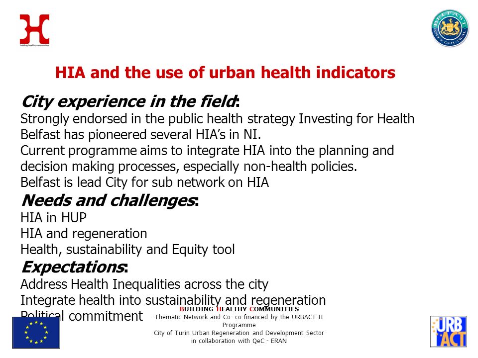 HIA and the use of urban health indicators City experience in the field: Strongly endorsed in the public health strategy Investing for Health Belfast has pioneered several HIAs in NI.