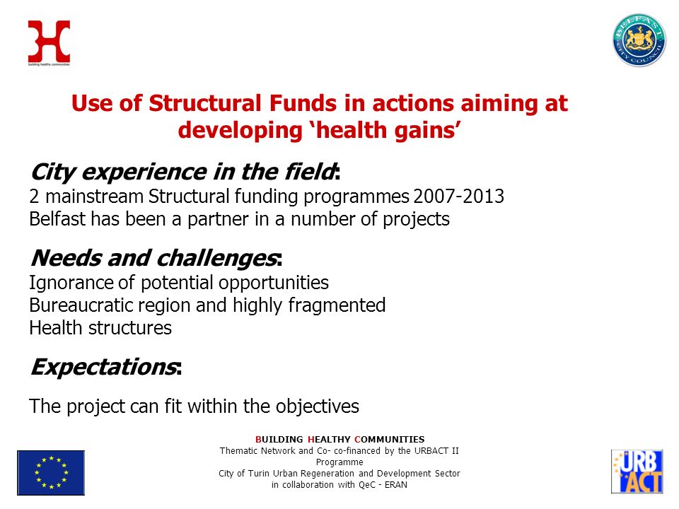 Use of Structural Funds in actions aiming at developing health gains City experience in the field: 2 mainstream Structural funding programmes Belfast has been a partner in a number of projects Needs and challenges: Ignorance of potential opportunities Bureaucratic region and highly fragmented Health structures Expectations: The project can fit within the objectives BUILDING HEALTHY COMMUNITIES Thematic Network and Co- co-financed by the URBACT II Programme City of Turin Urban Regeneration and Development Sector in collaboration with QeC - ERAN